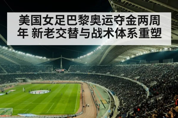 美国女足巴黎奥运夺金两周年 新老交替与战术体系重塑