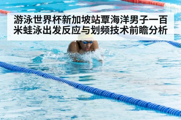 游泳世界杯新加坡站覃海洋男子一百米蛙泳出发反应与划频技术前瞻分析