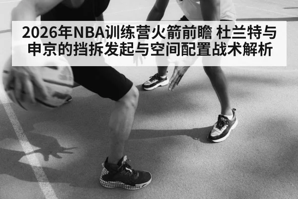 2026年NBA训练营火箭前瞻 杜兰特与申京的挡拆发起与空间配置战术解析